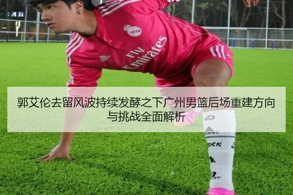 郭艾伦去留风波持续发酵之下广州男篮后场重建方向与挑战全面解析